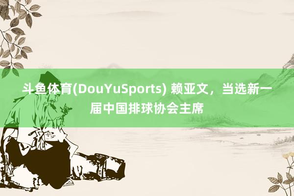 斗鱼体育(DouYuSports) 赖亚文，当选新一届中国排球协会主席