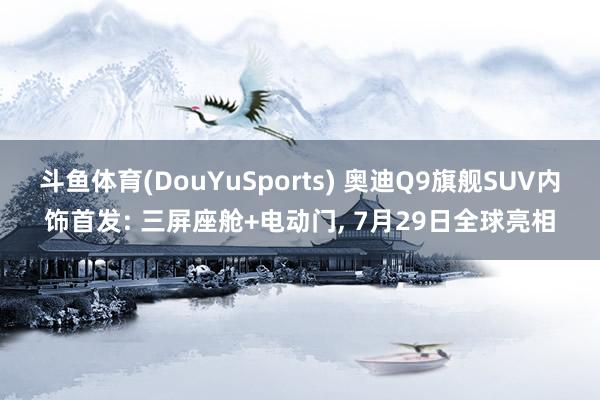 斗鱼体育(DouYuSports) 奥迪Q9旗舰SUV内饰首发: 三屏座舱+电动门， 7月29日全球亮相