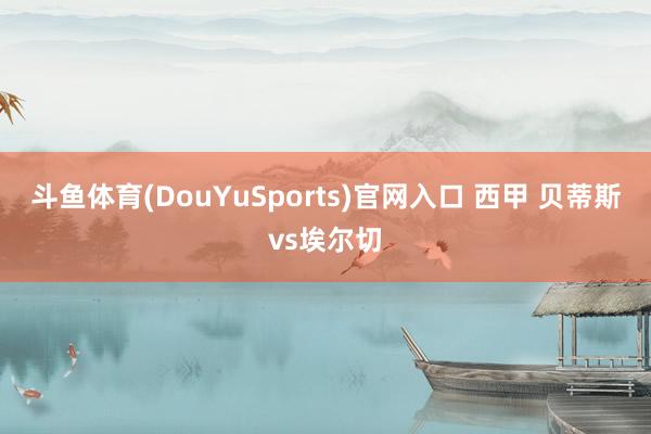斗鱼体育(DouYuSports)官网入口 西甲 贝蒂斯vs埃尔切