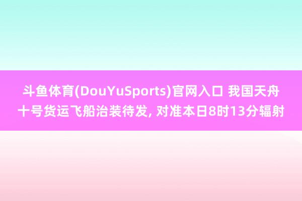 斗鱼体育(DouYuSports)官网入口 我国天舟十号货运飞船治装待发, 对准本日8时13分辐射