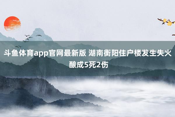 斗鱼体育app官网最新版 湖南衡阳住户楼发生失火 酿成5死2伤