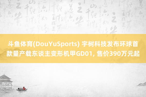 斗鱼体育(DouYuSports) 宇树科技发布环球首款量产载东谈主变形机甲GD01， 售价390万元起