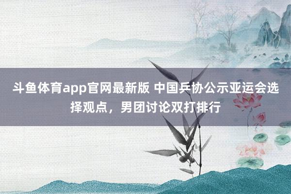 斗鱼体育app官网最新版 中国乒协公示亚运会选择观点，男团讨论双打排行