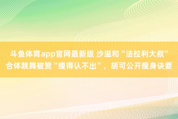 斗鱼体育app官网最新版 沙溢和“法拉利大叔”合体跳舞被赞“瘦得认不出”，胡可公开瘦身诀要