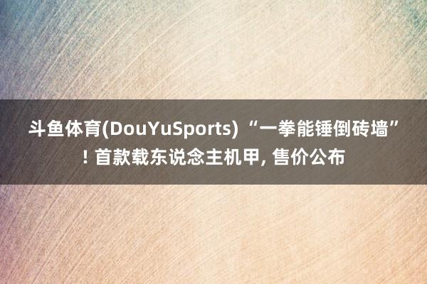 斗鱼体育(DouYuSports) “一拳能锤倒砖墙”! 首款载东说念主机甲， 售价公布