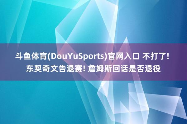 斗鱼体育(DouYuSports)官网入口 不打了! 东契奇文告退赛! 詹姆斯回话是否退役