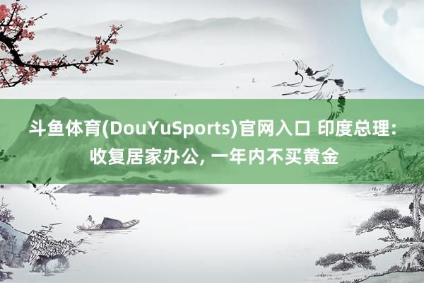 斗鱼体育(DouYuSports)官网入口 印度总理: 收复居家办公， 一年内不买黄金