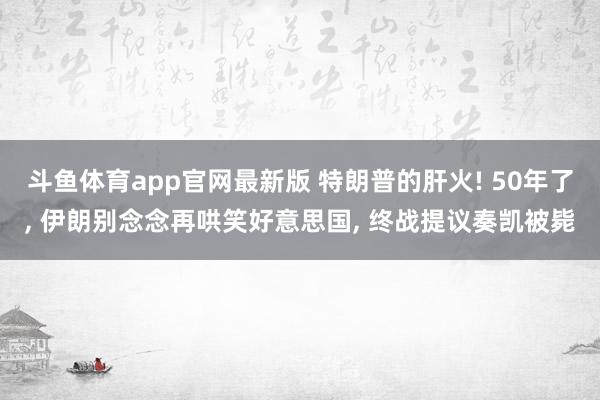 斗鱼体育app官网最新版 特朗普的肝火! 50年了, 伊朗别念念再哄笑好意思国, 终战提议奏凯被毙