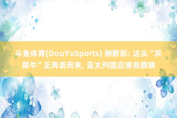 斗鱼体育(DouYuSports) 酬酢部: 这头“灰犀牛”正奔袭而来， 亚太列国应擦亮眼睛