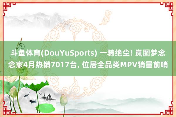 斗鱼体育(DouYuSports) 一骑绝尘! 岚图梦念念家4月热销7017台， 位居全品类MPV销量前哨