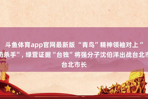 斗鱼体育app官网最新版 “青鸟”精神领袖对上“师奶杀手”， 绿营证据“台独”将强分子沈伯洋出战台北市长