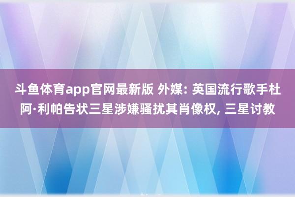 斗鱼体育app官网最新版 外媒: 英国流行歌手杜阿·利帕告状三星涉嫌骚扰其肖像权， 三星讨教