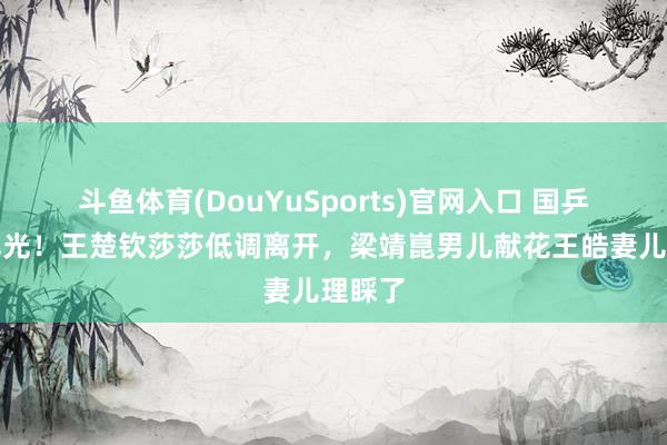 斗鱼体育(DouYuSports)官网入口 国乒回京曝光！王楚钦莎莎低调离开，梁靖崑男儿献花王皓妻儿理睬了