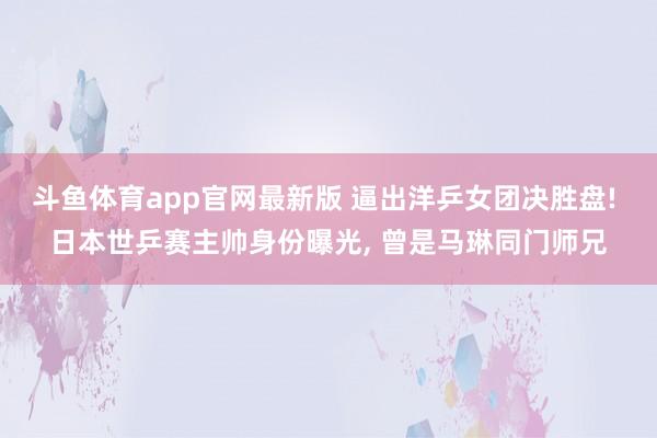 斗鱼体育app官网最新版 逼出洋乒女团决胜盘! 日本世乒赛主帅身份曝光， 曾是马琳同门师兄