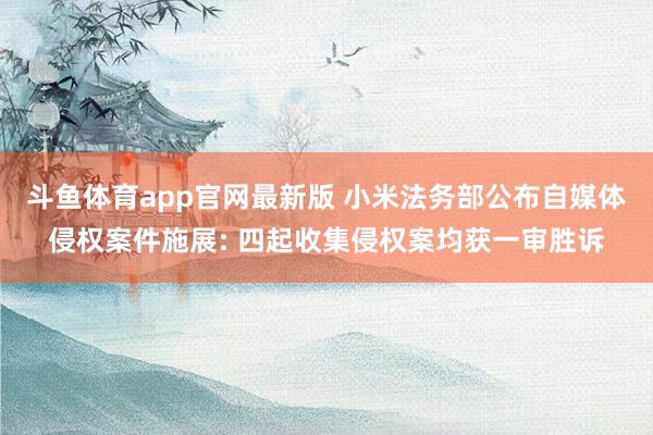 斗鱼体育app官网最新版 小米法务部公布自媒体侵权案件施展: 四起收集侵权案均获一审胜诉