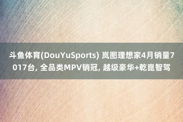 斗鱼体育(DouYuSports) 岚图理想家4月销量7017台, 全品类MPV销冠, 越级豪华+乾崑智驾