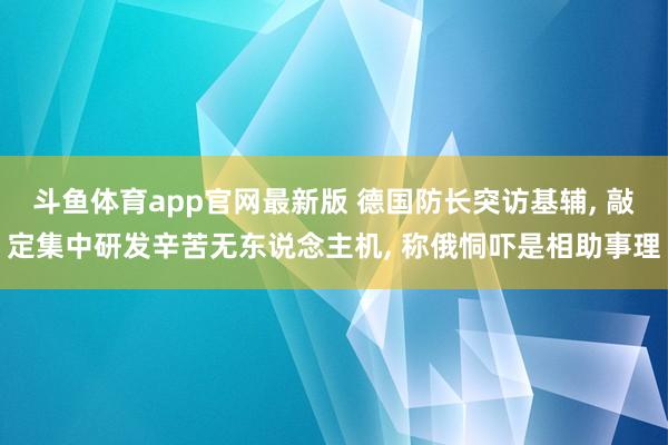 斗鱼体育app官网最新版 德国防长突访基辅， 敲定集中研发辛苦无东说念主机， 称俄恫吓是相助事理