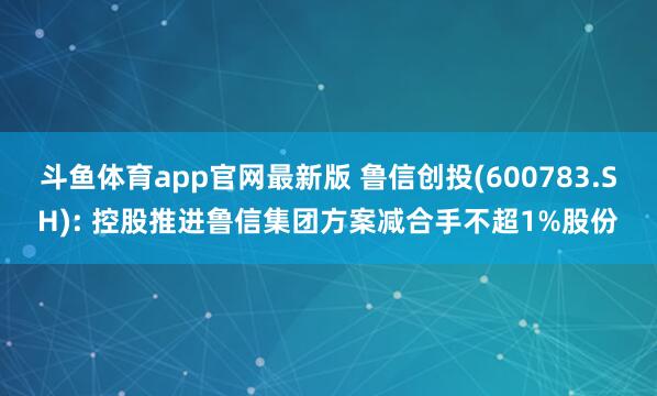 斗鱼体育app官网最新版 鲁信创投(600783.SH): 控股推进鲁信集团方案减合手不超1%股份