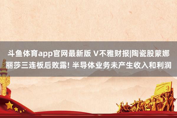斗鱼体育app官网最新版 V不雅财报|陶瓷股蒙娜丽莎三连板后败露! 半导体业务未产生收入和利润