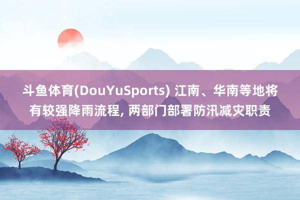 斗鱼体育(DouYuSports) 江南、华南等地将有较强降雨流程, 两部门部署防汛减灾职责