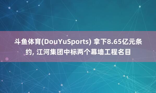 斗鱼体育(DouYuSports) 拿下8.65亿元条约， 江河集团中标两个幕墙工程名目