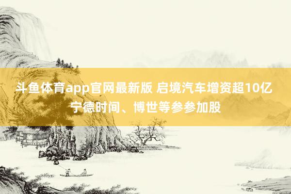 斗鱼体育app官网最新版 启境汽车增资超10亿 宁德时间、博世等参参加股