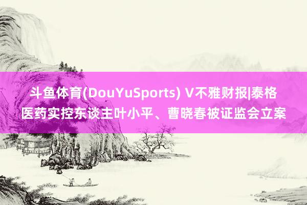 斗鱼体育(DouYuSports) V不雅财报|泰格医药实控东谈主叶小平、曹晓春被证监会立案