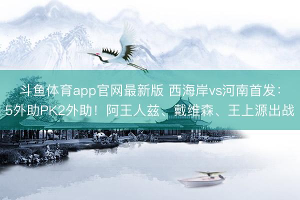 斗鱼体育app官网最新版 西海岸vs河南首发：5外助PK2外助！阿王人兹、戴维森、王上源出战