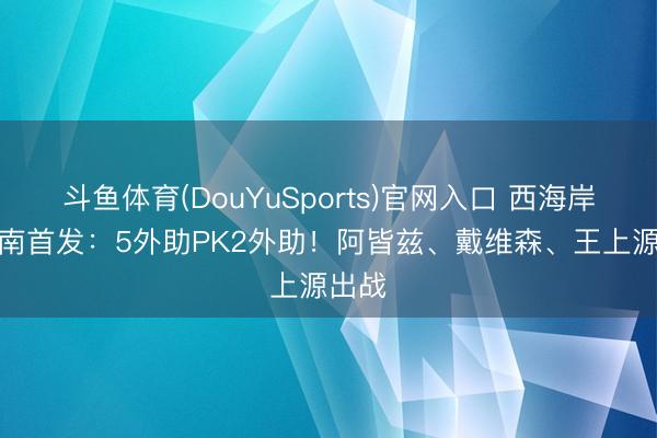 斗鱼体育(DouYuSports)官网入口 西海岸vs河南首发:5外助PK2外助!阿皆兹、戴维森、王上源出战