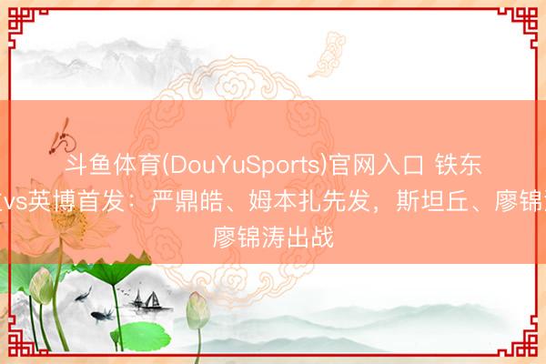 斗鱼体育(DouYuSports)官网入口 铁东说念主vs英博首发：严鼎皓、姆本扎先发，斯坦丘、廖锦涛出战