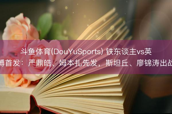 斗鱼体育(DouYuSports) 铁东谈主vs英博首发：严鼎皓、姆本扎先发，斯坦丘、廖锦涛出战