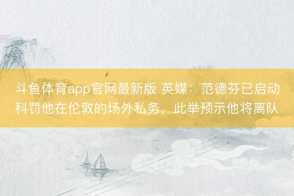 斗鱼体育app官网最新版 英媒：范德芬已启动科罚他在伦敦的场外私务，此举预示他将离队