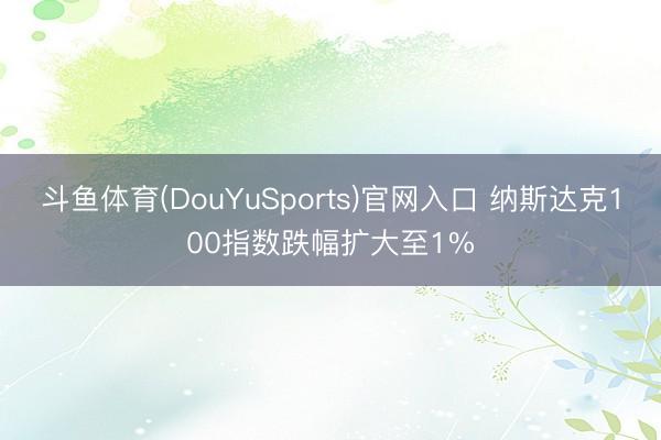 斗鱼体育(DouYuSports)官网入口 纳斯达克100指数跌幅扩大至1%