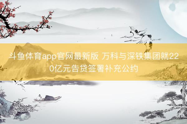 斗鱼体育app官网最新版 万科与深铁集团就220亿元告贷签署补充公约