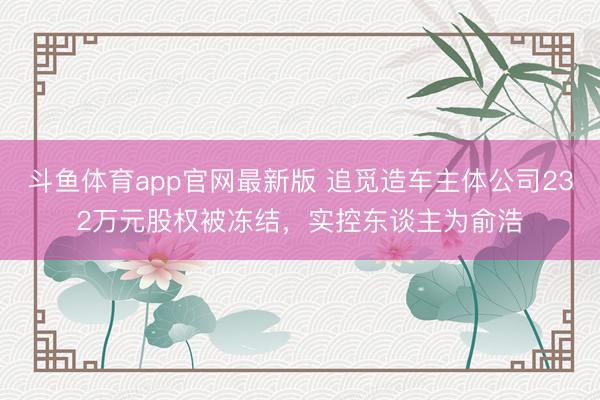 斗鱼体育app官网最新版 追觅造车主体公司232万元股权被冻结，实控东谈主为俞浩