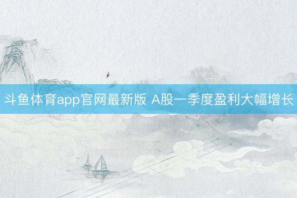 斗鱼体育app官网最新版 A股一季度盈利大幅增长