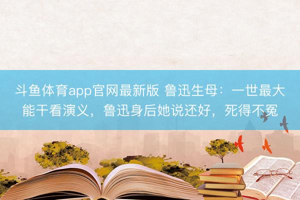 斗鱼体育app官网最新版 鲁迅生母：一世最大能干看演义，鲁迅身后她说还好，死得不冤