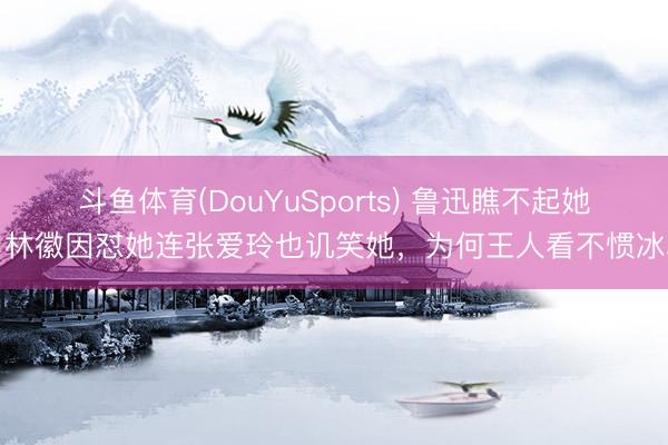 斗鱼体育(DouYuSports) 鲁迅瞧不起她,林徽因怼她连张爱玲也讥笑她,为何王人看不惯冰心