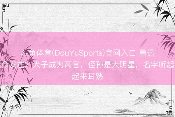 斗鱼体育(DouYuSports)官网入口 鲁迅后代现今安在？犬子成为高官，侄孙是大明星，名字听起来耳熟
