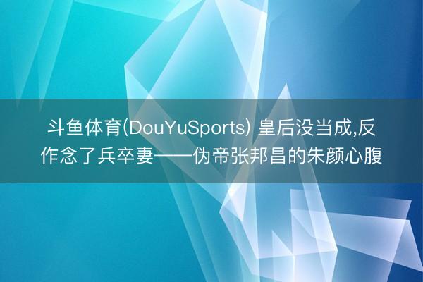 斗鱼体育(DouYuSports) 皇后没当成,反作念了兵卒妻——伪帝张邦昌的朱颜心腹