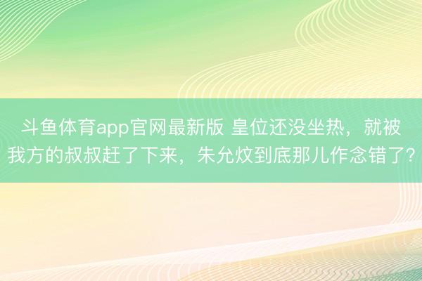 斗鱼体育app官网最新版 皇位还没坐热，就被我方的叔叔赶了下来，朱允炆到底那儿作念错了？