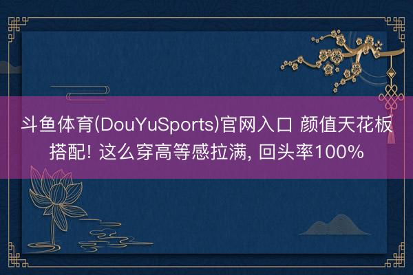 斗鱼体育(DouYuSports)官网入口 颜值天花板搭配! 这么穿高等感拉满， 回头率100%