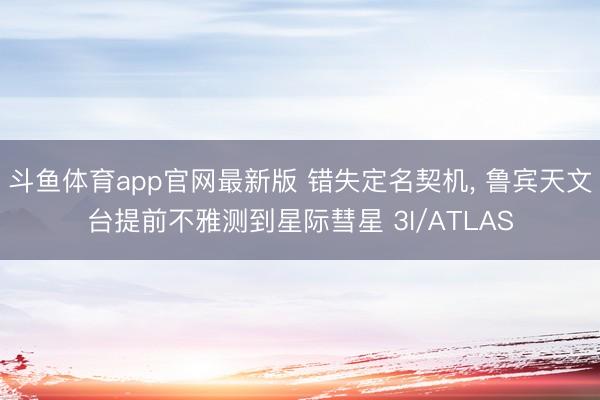 斗鱼体育app官网最新版 错失定名契机， 鲁宾天文台提前不雅测到星际彗星 3I/ATLAS