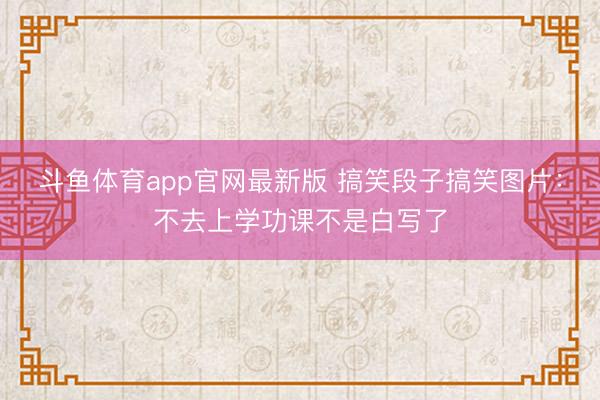 斗鱼体育app官网最新版 搞笑段子搞笑图片:不去上学功课不是白写了