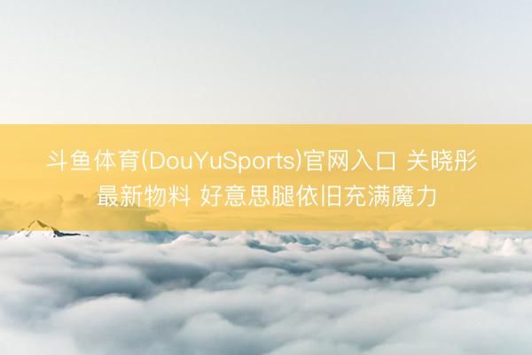 斗鱼体育(DouYuSports)官网入口 关晓彤 最新物料 好意思腿依旧充满魔力