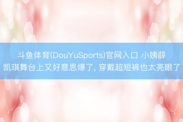 斗鱼体育(DouYuSports)官网入口 小姨薛凯琪舞台上又好意思爆了，<a href=