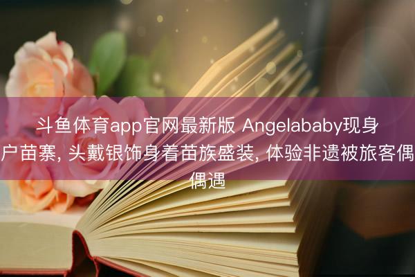 斗鱼体育app官网最新版 Angelababy现身千户苗寨， 头戴银饰身着苗族盛装， 体验非遗被旅客偶遇