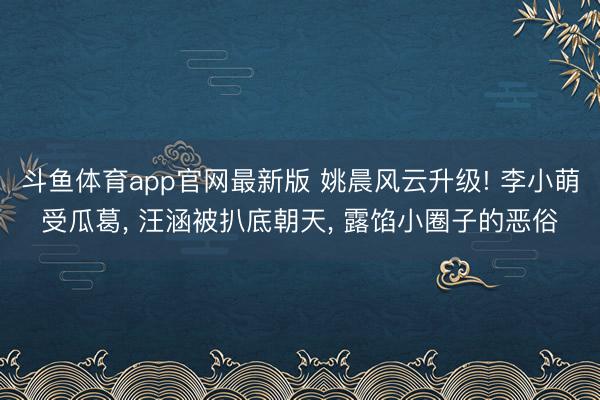 斗鱼体育app官网最新版 姚晨风云升级! 李小萌受瓜葛， 汪涵被扒底朝天， 露馅小圈子的恶俗
