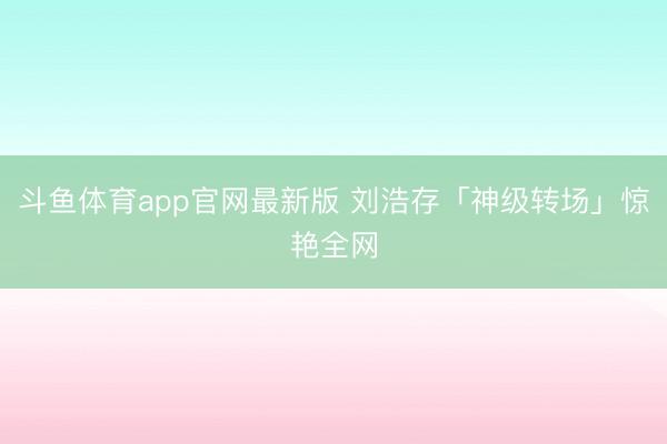 斗鱼体育app官网最新版 刘浩存「神级转场」惊艳全网