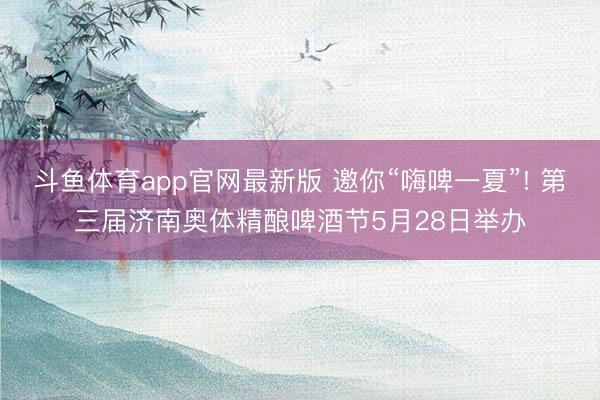 斗鱼体育app官网最新版 邀你“嗨啤一夏”! 第三届济南奥体精酿啤酒节5月28日举办